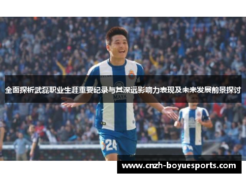 全面探析武磊职业生涯重要纪录与其深远影响力表现及未来发展前景探讨