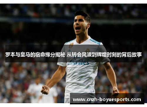 罗本与皇马的宿命缘分揭秘 从转会风波到辉煌时刻的背后故事