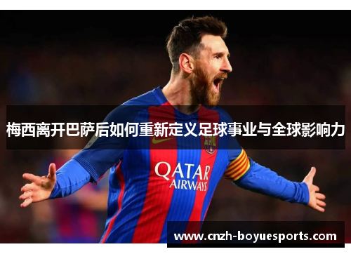 梅西离开巴萨后如何重新定义足球事业与全球影响力